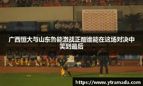 广西恒大与山东鲁能激战正酣谁能在这场对决中笑到最后