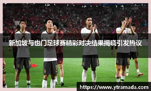新加坡与也门足球赛精彩对决结果揭晓引发热议