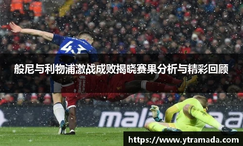 般尼与利物浦激战成败揭晓赛果分析与精彩回顾